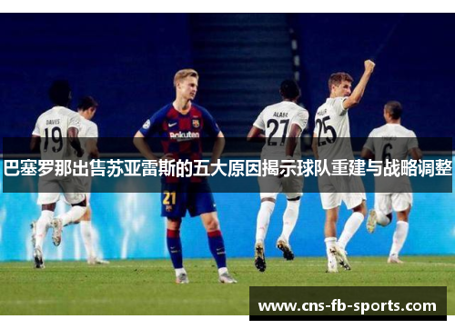 巴塞罗那出售苏亚雷斯的五大原因揭示球队重建与战略调整