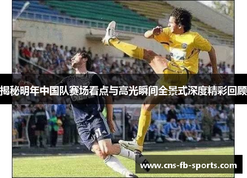 揭秘明年中国队赛场看点与高光瞬间全景式深度精彩回顾