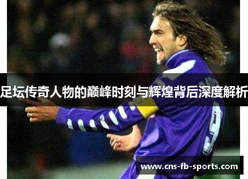 足坛传奇人物的巅峰时刻与辉煌背后深度解析