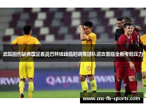 武磊因伤缺席国足客战巴林锋线临时调整球队进攻面临全新考验压力