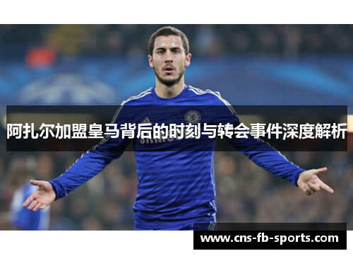 阿扎尔加盟皇马背后的时刻与转会事件深度解析